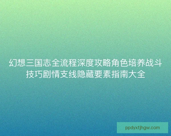 幻想三国志全流程深度攻略角色培养战斗技巧剧情支线隐藏要素指南大全