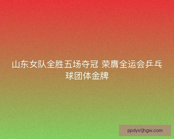 山东女队全胜五场夺冠 荣膺全运会乒乓球团体金牌
