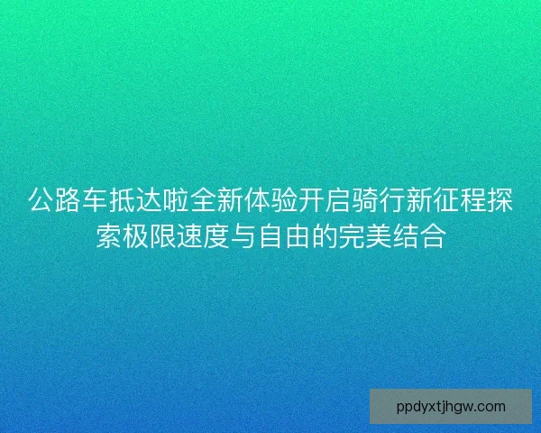 公路车抵达啦全新体验开启骑行新征程探索极限速度与自由的完美结合