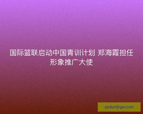 国际篮联启动中国青训计划 郑海霞担任形象推广大使